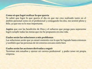 Como sé que logré realizar lo que quería
Yo sabré que logre lo que quería el día en que me crea realizado tanto en el
ámbito personal como en el profesional y conjugando los dos, me sentiré pleno y
feliz, ya que eso es lo mas importante.
Aspiro que con las bendición de Dios y el esfuerzo que ponga para superarme
logré cumplir todas las metas que me he propuesto en esta vida.
Cuales serán las soluciones a mis problemas
Las soluciones serán que yo estaré contento con lo que he logrado hasta entonces
y también que las personas de mi entorno cercano estén bien
Cuales serán las acciones derivadas a seguir
Terminar mis estudios y ejercer mi carrera profesional y poder tener mi propia
empresa.
 