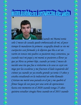 Cuando mi Mamá tenía
solo 2 meses de casada quedo embarazada de mí, al poco
tiempo le mandaron la primera ecografía donde se vio mi
cuerpecito casi formado y le dijeron que iba a ser un
varón en tonces mis padres se pusieron muy contentos, ya
cuando nací mi papá y mi mamá se pusieron a llorar ya
que yo Hera su primer hijo, cuando yo tenía 2 meses de
nacido una tía que fue a visitarme a la casa se cayó con
migo por las escaleras y me fracture el lado izquierdo del
cráneo ya cuando yo ya estaba grande ya tenía 13 años y
estaba estudiando en la industrial un niño llamado
Cristian me metió una patada en el pie y me quebró el
fémur luego de eso pase por una serie de operaciones
hasta este momento en el 2020 cuando tenga 25 años
quisiera estudiar cirugía Para cuando en el 2035 cuando
 