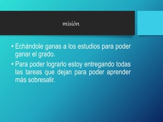 misión
• Echándole ganas a los estudios para poder
ganar el grado.
• Para poder lograrlo estoy entregando todas
las tareas que dejan para poder aprender
más sobresalir.
 