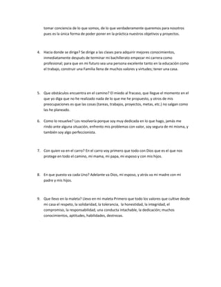 tomar conciencia de lo que somos, de lo que verdaderamente queremos para nosotros
   pues es la única forma de poder poner en la práctica nuestros objetivos y proyectos.



4. Hacia donde se dirige? Se dirige a las clases para adquirir mejores conocimientos,
   inmediatamente después de terminar mi bachillerato empezar mi carrera como
   profesional; para que en mi futuro sea una persona excelente tanto en la educación como
   el trabajo, construir una Familia llena de muchos valores y virtudes; tener una casa.




5. Que obstáculos encuentra en el camino? El miedo al fracaso, que llegue el momento en el
   que yo diga que no he realizado nada de lo que me he propuesto, y otros de mis
   preocupaciones es que las cosas (tareas, trabajos, proyectos, metas, etc.) no salgan como
   las he planeado.

6. Como lo resuelve? Los resolvería porque soy muy dedicada en lo que hago, jamás me
   rindo ante alguna situación, enfrento mis problemas con valor, soy segura de mi misma, y
   también soy algo perfeccionista.



7. Con quien va en el carro? En el carro voy primero que todo con Dios que es el que nos
   protege en todo el camino, mi mama, mi papa, mi esposo y con mis hijos.



8. En que puesto va cada Uno? Adelante va Dios, mi esposo, y atrás va mi madre con mi
   padre y mis hijos.



9. Que llevo en la maleta? Llevo en mi maleta Primero que todo los valores que cultive desde
   mi casa el respeto, la solidaridad, la tolerancia, la honestidad, la integridad, el
   compromiso, la responsabilidad, una conducta intachable, la dedicación; muchos
   conocimientos, aptitudes, habilidades, destrezas.
 