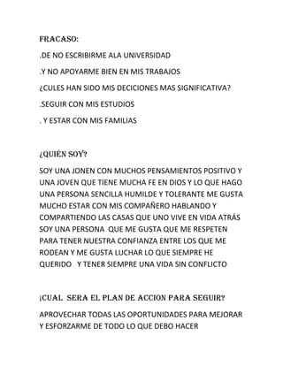 FRACASO:
.DE NO ESCRIBIRME ALA UNIVERSIDAD
.Y NO APOYARME BIEN EN MIS TRABAJOS
¿CULES HAN SIDO MIS DECICIONES MAS SIGNIFICATIVA?
.SEGUIR CON MIS ESTUDIOS
. Y ESTAR CON MIS FAMILIAS

¿Quién SOY?
SOY UNA JONEN CON MUCHOS PENSAMIENTOS POSITIVO Y
UNA JOVEN QUE TIENE MUCHA FE EN DIOS Y LO QUE HAGO
UNA PERSONA SENCILLA HUMILDE Y TOLERANTE ME GUSTA
MUCHO ESTAR CON MIS COMPAÑERO HABLANDO Y
COMPARTIENDO LAS CASAS QUE UNO VIVE EN VIDA ATRÁS
SOY UNA PERSONA QUE ME GUSTA QUE ME RESPETEN
PARA TENER NUESTRA CONFIANZA ENTRE LOS QUE ME
RODEAN Y ME GUSTA LUCHAR LO QUE SIEMPRE HE
QUERIDO Y TENER SIEMPRE UNA VIDA SIN CONFLICTO

¡CUAL SERA EL PLAN DE ACCION PARA SEGUIR?
APROVECHAR TODAS LAS OPORTUNIDADES PARA MEJORAR
Y ESFORZARME DE TODO LO QUE DEBO HACER

 