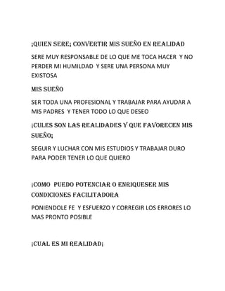 ¡QUIEN SERE¡ CONVERTIR MIS SUEÑO EN REALIDAD
SERE MUY RESPONSABLE DE LO QUE ME TOCA HACER Y NO
PERDER MI HUMILDAD Y SERE UNA PERSONA MUY
EXISTOSA
MIS SUEÑO
SER TODA UNA PROFESIONAL Y TRABAJAR PARA AYUDAR A
MIS PADRES Y TENER TODO LO QUE DESEO
¡CULES SON LAS REALIDADES Y QUE FAVORECEN MIS
SUEÑO¡
SEGUIR Y LUCHAR CON MIS ESTUDIOS Y TRABAJAR DURO
PARA PODER TENER LO QUE QUIERO

¡COMO PUEDO POTENCIAR O ENRIQUESER MIS
CONDICIONES FACILITADORA
PONIENDOLE FE Y ESFUERZO Y CORREGIR LOS ERRORES LO
MAS PRONTO POSIBLE

¡CUAL ES MI REALIDAD¡

 
