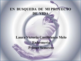 EN  BUSQUEDA  DE  MI PROYECTO  DE  VIDA Laura Victoria Castiblanco Melo Enfermería Primer Semestre 