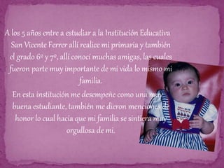 A los 5 años entre a estudiar a la Institución Educativa
San Vicente Ferrer allí realice mi primaria y también
el grado 6º y 7º, allí conocí muchas amigas, las cuales
fueron parte muy importante de mi vida lo mismo mi
familia.
En esta institución me desempeñe como una muy
buena estudiante, también me dieron menciones de
honor lo cual hacia que mi familia se sintiera muy
orgullosa de mi.
 