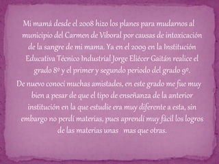 Mi mamá desde el 2008 hizo los planes para mudarnos al
municipio del Carmen de Viboral por causas de intoxicación
de la sangre de mi mama. Ya en el 2009 en la Institución
Educativa Técnico Industrial Jorge Eliécer Gaitán realice el
grado 8º y el primer y segundo periodo del grado 9º.
De nuevo conocí muchas amistades, en este grado me fue muy
bien a pesar de que el tipo de enseñanza de la anterior
institución en la que estudie era muy diferente a esta, sin
embargo no perdí materias, pues aprendí muy fácil los logros
de las materias unas mas que otras.
 