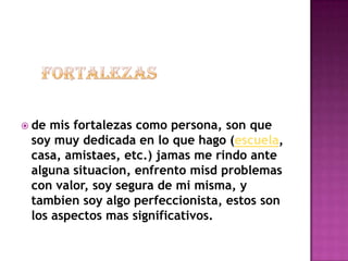  de mis fortalezas como persona, son que
 soy muy dedicada en lo que hago (escuela,
 casa, amistaes, etc.) jamas me rindo ante
 alguna situacion, enfrento misd problemas
 con valor, soy segura de mi misma, y
 tambien soy algo perfeccionista, estos son
 los aspectos mas significativos.
 