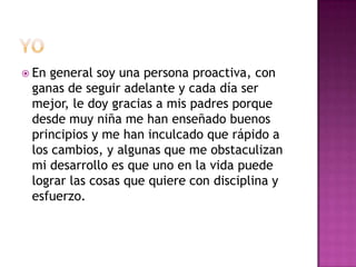  Engeneral soy una persona proactiva, con
 ganas de seguir adelante y cada día ser
 mejor, le doy gracias a mis padres porque
 desde muy niña me han enseñado buenos
 principios y me han inculcado que rápido a
 los cambios, y algunas que me obstaculizan
 mi desarrollo es que uno en la vida puede
 lograr las cosas que quiere con disciplina y
 esfuerzo.
 