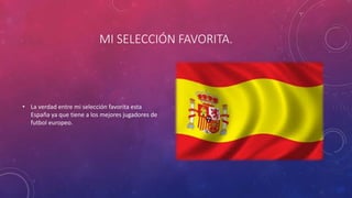 MI SELECCIÓN FAVORITA.
• La verdad entre mi selección favorita esta
España ya que tiene a los mejores jugadores de
futbol europeo.
 