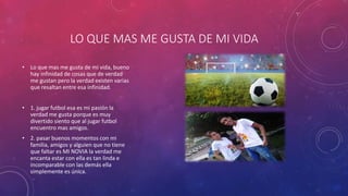 LO QUE MAS ME GUSTA DE MI VIDA
• Lo que mas me gusta de mi vida, bueno
hay infinidad de cosas que de verdad
me gustan pero la verdad existen varias
que resaltan entre esa infinidad.
• 1. jugar futbol esa es mi pasión la
verdad me gusta porque es muy
divertido siento que al jugar futbol
encuentro mas amigos.
• 2. pasar buenos momentos con mi
familia, amigos y alguien que no tiene
que faltar es MI NOVIA la verdad me
encanta estar con ella es tan linda e
incomparable con las demás ella
simplemente es única.
 