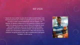 MI VIDA
• Bueno les voy a contar un poco de mi vida la verdad tengo mala
memoria pero les voy a contar un poquito de lo que me acuerdo,
era hace 13 años aproximadamente vivía en Pajapita, San
Marcos, mi abuela cuidaba de mi y se metieron a nuestra casa a
robar a mi abuela le quitaron todo el dinero la verdad así decía
pero todos sabemos como son los abuelitos y ella estaba
precavida y tenia otro su dinerito alzado. Con ese dinero nos
mudas acá a Guastatoya y desde hace 5 años vivo acá soy muy
moleston me gusta pasarla bien algo enojadito pero si me gusta
la alegría. Si este soy yo.
 