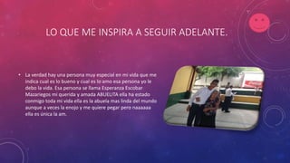LO QUE ME INSPIRA A SEGUIR ADELANTE.
• La verdad hay una persona muy especial en mi vida que me
indica cual es lo bueno y cual es lo amo esa persona yo le
debo la vida. Esa persona se llama Esperanza Escobar
Mazariegos mi querida y amada ABUELITA ella ha estado
conmigo toda mi vida ella es la abuela mas linda del mundo
aunque a veces la enojo y me quiere pegar pero naaaaaa
ella es única la am.
 