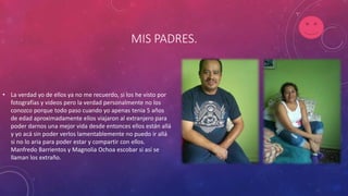 MIS PADRES.
• La verdad yo de ellos ya no me recuerdo, si los he visto por
fotografías y videos pero la verdad personalmente no los
conozco porque todo paso cuando yo apenas tenia 5 años
de edad aproximadamente ellos viajaron al extranjero para
poder darnos una mejor vida desde entonces ellos están allá
y yo acá sin poder verlos lamentablemente no puedo ir allá
si no lo aria para poder estar y compartir con ellos.
Manfredo Barrientos y Magnolia Ochoa escobar si así se
llaman los extraño.
 