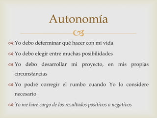 Autonomía
                       
 Yo debo determinar qué hacer con mi vida

 Yo debo elegir entre muchas posibilidades

 Yo debo desarrollar mi proyecto, en mis propias
  circunstancias

 Yo podré corregir el rumbo cuando Yo lo considere
  necesario

 Yo me haré cargo de los resultados positivos o negativos
 