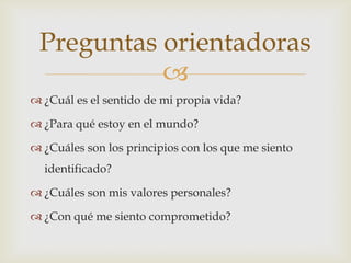 Preguntas orientadoras
           
 ¿Cuál es el sentido de mi propia vida?

 ¿Para qué estoy en el mundo?

 ¿Cuáles son los principios con los que me siento
  identificado?

 ¿Cuáles son mis valores personales?

 ¿Con qué me siento comprometido?
 