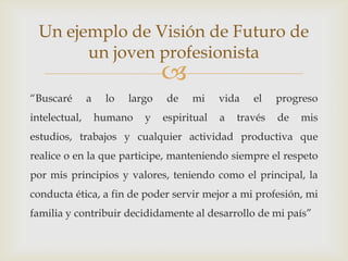 Un ejemplo de Visión de Futuro de
        un joven profesionista
                                 
“Buscaré       a    lo   largo   de    mi     vida   el    progreso
intelectual,       humano   y    espiritual   a   través   de   mis
estudios, trabajos y cualquier actividad productiva que
realice o en la que participe, manteniendo siempre el respeto
por mis principios y valores, teniendo como el principal, la
conducta ética, a fin de poder servir mejor a mi profesión, mi
familia y contribuir decididamente al desarrollo de mi país”
 