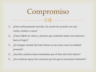 Compromiso
                     
1)   ¿Está continuamente movido a la acción de acuerdo con una
     visión, misión o causa?

2)   ¿Tiene objetivos claros y precisos que sostienen todos sus esfuerzos
     hacia el logro?

3)   ¿Su imagen mental del éxito futuro es tan clara como la realidad
     presente?

4)   ¿Sacrifica satisfacciones inmediatas por el bien del éxito futuro?

5)   ¿Su conducta apoya las creencias por las que se encuentra luchando?
 
