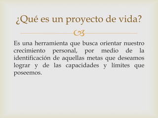 ¿Qué es un proyecto de vida?
                    
Es una herramienta que busca orientar nuestro
crecimiento personal, por medio de la
identificación de aquellas metas que deseamos
lograr y de las capacidades y límites que
poseemos.
 