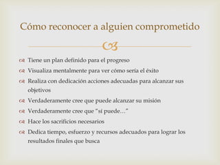 Cómo reconocer a alguien comprometido

                                  
 Tiene un plan definido para el progreso
 Visualiza mentalmente para ver cómo sería el éxito
 Realiza con dedicación acciones adecuadas para alcanzar sus
   objetivos
 Verdaderamente cree que puede alcanzar su misión
 Verdaderamente cree que “sí puede…”
 Hace los sacrificios necesarios
 Dedica tiempo, esfuerzo y recursos adecuados para lograr los
   resultados finales que busca
 