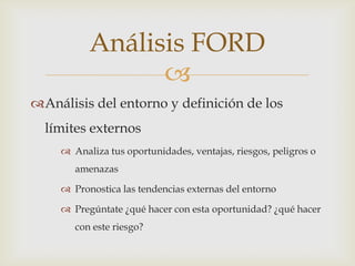 Análisis FORD
                
Análisis del entorno y definición de los
  límites externos
     Analiza tus oportunidades, ventajas, riesgos, peligros o
       amenazas

     Pronostica las tendencias externas del entorno

     Pregúntate ¿qué hacer con esta oportunidad? ¿qué hacer
       con este riesgo?
 