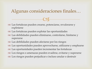 Algunas consideraciones finales…
                            
 Las fortalezas pueden crearse, potenciarse, revalorarse y
  explotarse
 Las fortalezas pueden explotar las oportunidades
 Las debilidades pueden eliminarse, controlarse, limitarse y
  superarse
 Las debilidades pueden afectarse por los riesgos
 Las oportunidades pueden aprovecharse, utilizarse y emplearse
 Las oportunidades pueden incrementar las fortalezas
 Los riesgos o amenazas pueden evadirse, evitarse y superarse
 Los riesgos pueden perjudicar e incluso anular o destruir
 