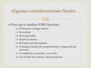Algunas consideraciones finales…
                          
 Para que el análisis FORD funcione:
      Sé honesto contigo mismo
      Sé realista
      Sé responsable
      Hazlo tú mismo
      Revísalo periódicamente
      Considera fechas de cumplimiento y asignación de
       recursos
      Considéralo un medio y no un fin
      No olvides los valores, son prioritarios
 