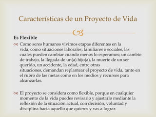 Características de un Proyecto de Vida

Es Flexible
                             
 Como seres humanos vivimos etapas diferentes en la
  vida, como situaciones laborales, familiares o sociales, las
  cuales pueden cambiar cuando menos lo esperamos; un cambio
  de trabajo, la llegada de un(a) hijo(a), la muerte de un ser
  querido, un accidente, la edad, entre otras
  situaciones, demandan replantear el proyecto de vida, tanto en
  el rubro de las metas como en los medios y recursos para
  alcanzarlas.

 El proyecto se considera como flexible, porque en cualquier
  momento de la vida puedes revisarlo y ajustarlo mediante la
  reflexión de la situación actual, con decisión, voluntad y
  disciplina hacia aquello que quieres y vas a lograr.
 
