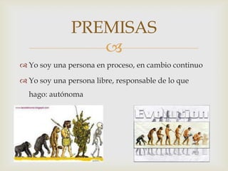 PREMISAS
                 
 Yo soy una persona en proceso, en cambio continuo

 Yo soy una persona libre, responsable de lo que
  hago: autónoma
 