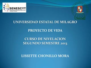 UNIVERSIDAD ESTATAL DE MILAGRO
PROYECTO DE VIDA
CURSO DE NIVELACION
SEGUNDO SEMESTRE 2013
LISSETTE CHONILLO MORA
 