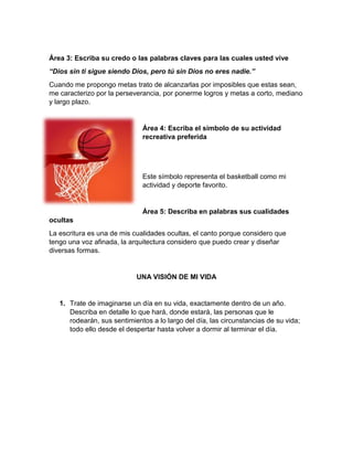 Área 3: Escriba su credo o las palabras claves para las cuales usted vive 
“Dios sin ti sigue siendo Dios, pero tú sin Dios no eres nadie.” 
Cuando me propongo metas trato de alcanzarlas por imposibles que estas sean, 
me caracterizo por la perseverancia, por ponerme logros y metas a corto, mediano 
y largo plazo. 
Área 4: Escriba el símbolo de su actividad 
recreativa preferida 
Este símbolo representa el basketball como mi 
actividad y deporte favorito. 
Área 5: Describa en palabras sus cualidades 
ocultas 
La escritura es una de mis cualidades ocultas, el canto porque considero que 
tengo una voz afinada, la arquitectura considero que puedo crear y diseñar 
diversas formas. 
UNA VISIÓN DE MI VIDA 
1. Trate de imaginarse un día en su vida, exactamente dentro de un año. 
Describa en detalle lo que hará, donde estará, las personas que le 
rodearán, sus sentimientos a lo largo del día, las circunstancias de su vida; 
todo ello desde el despertar hasta volver a dormir al terminar el día. 
 