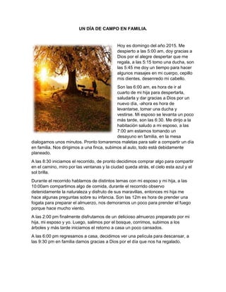 UN DÍA DE CAMPO EN FAMILIA. 
Hoy es domingo del año 2015. Me 
despierto a las 5:00 am, doy gracias a 
Dios por el alegre despertar que me 
regala, a las 5:15 tomo una ducha, son 
las 5:45 me doy un tiempo para hacer 
algunos masajes en mi cuerpo, cepillo 
mis dientes, desenredo mi cabello. 
Son las 6:00 am, es hora de ir al 
cuarto de mi hija para despertarla, 
saludarla y dar gracias a Dios por un 
nuevo día, -ahora es hora de 
levantarse, tomar una ducha y 
vestirse. Mi esposo se levanta un poco 
más tarde, son las 6:30. Me dirijo a la 
habitación saludo a mi esposo, a las 
7:00 am estamos tomando un 
desayuno en familia, en la mesa 
dialogamos unos minutos. Pronto tomaremos maletas para salir a compartir un día 
en familia. Nos dirigimos a una finca, subimos al auto, todo está debidamente 
planeado. 
A las 8:30 iniciamos el recorrido, de pronto decidimos comprar algo para compartir 
en el camino, miro por las ventanas y la ciudad queda atrás, el cielo esta azul y el 
sol brilla. 
Durante el recorrido hablamos de distintos temas con mi esposo y mi hija, a las 
10:00am compartimos algo de comida, durante el recorrido observo 
detenidamente la naturaleza y disfruto de sus maravillas, entonces mi hija me 
hace algunas preguntas sobre su infancia. Son las 12m es hora de prender una 
fogata para preparar el almuerzo, nos demoramos un poco para prender el fuego 
porque hace mucho viento. 
A las 2:00 pm finalmente disfrutamos de un delicioso almuerzo preparado por mi 
hija, mi esposo y yo. Luego, salimos por el bosque, corrimos, subimos a los 
árboles y más tarde iniciamos el retorno a casa un poco cansados. 
A las 6:00 pm regresamos a casa, decidimos ver una película para descansar, a 
las 9:30 pm en familia damos gracias a Dios por el día que nos ha regalado. 
 