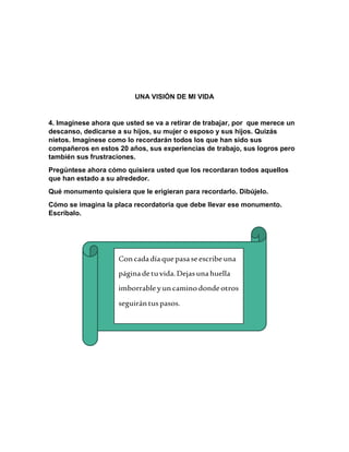 UNA VISIÓN DE MI VIDA 
4. Imagínese ahora que usted se va a retirar de trabajar, por que merece un 
descanso, dedicarse a su hijos, su mujer o esposo y sus hijos. Quizás 
nietos. Imagínese como lo recordarán todos los que han sido sus 
compañeros en estos 20 años, sus experiencias de trabajo, sus logros pero 
también sus frustraciones. 
Pregúntese ahora cómo quisiera usted que los recordaran todos aquellos 
que han estado a su alrededor. 
Qué monumento quisiera que le erigieran para recordarlo. Dibújelo. 
Cómo se imagina la placa recordatoria que debe llevar ese monumento. 
Escríbalo. 
Con cada día que pasa se escribe una 
página de tu vida. Dejas una huella 
imborrable y un camino donde otros 
seguirán tus pasos. 
