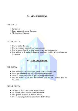3.3 VIDA ESPIRITUAL
ME GUSTA:
 Ser pasivo.
 Creer que existe un ser Supremo.
 Meditar para relajarme.
NO ME GUSTA:
 Que se mofen de dios.
 Que no respeten la religión de cada persona.
 Que se aprovechen de la fe de las personas para enriquecerse.
 Que utilicen la devoción de la gente para hacer política y lograr intereses
personales.
3.4 VIDA EMOCIONAL
ME GUSTA:
 Que mi familia esté dispuesta a apoyarme en todo momento.
 Saber que mi familia me está deseando suerte siempre.
 Tener la firme convicción de que voy a lograr mis metas.
 Que mi mamá es un pilar fundamental que me da fuerzas para no
rendirme.
NO ME GUSTA:
 No tener el tiempo necesario para relajarme.
 No realizar las actividades que acostumbro.
 Que quieran interferir en mi vida privada.
 Que se presten para hacer comentarios destructivos.
 
