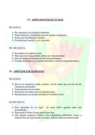 3.5 ASPECTOS INTELECTUALES
ME GUSTA:
 Ser persuasivo en cualquier momento.
 Tener destrezas y habilidades que me ayudan a superarme.
 Poseer una facilidad para razonar.
 No darme por vencido y ser constante.
NO ME GUSTA:
 Ser negativo en algunas cosas.
 Dejar que mis inseguridades afecten mi vida emocional.
 Que me limiten en el momento de tomar decisiones.
 Cuando me bloqueo y no puedo desarrollar o resolver una problemática.
3.6 ASPECTOS VOCACIONALES
ME GUSTA:
 Que en su momento estudie sociales y me di cuenta que era una de mis
vocaciones principales.
 Tener destreza en el estudio.
 Ser diestro en el baile, por sus distintas áreas.
 Relacionarme con mucha facilidad en el ámbito social.
NO ME GUSTA:
 Salir derrotado de un lugar sin antes haber agotado todas mis
posibilidades.
 Dejar para lo último lo que puedo hacer hoy.
 Que algunas empresas limiten a los trabajadores pidiéndoles títulos y
muchos años de experiencias, sin antes haberles dado una oportunidad.
 
