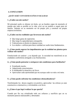 6. CONCLUSION
¿QUIÉN SERÉ? CONVERTIR SUEÑOS EN REALIDAD
1. ¿Cuáles son mis sueños?
Mi principal sueño es obtener mi título, ser un hombre capaz de mostrarle al
mundo que todo es posible en la vida, yAsí ser un modelo a seguir para mi
familia. Además en su momento ser mi propio jefe y construir mi propia
empresa textitelera.
2. ¿Cuáles son las realidades que favorecen mis sueños?
 Que tengo ganas de superarme.
 Que tengo la capacidad para conseguirlo.
 Cada persona es diestra en algunas cosas.
 Los medios a utilizar para hacer realidad ese sueño tiene fundamentos.
3. ¿Cómo puedo superar los impedimentos que la realidad me plantea para
realizar mis sueños?
Fortaleciendo mi carácter y no dejando que la sociedad me transformé en un
ciudadano conformista arraigado a sus frustraciones.
4.- ¿Cómo puedo potenciar o enriquecer mis condiciones para facilitarlos?
 Estudiando mucho.
 Adquiriendo conocimientos.
 Ir moldeando la situación a mi favor.
 Aprovechar cada oportunidad que me acerque cada vez más a mi meta.
5.- ¿Cómo puedo enfrentar las condiciones obstaculizadoras?
Trasformando los deseos negativo en positivo, aprovechar las criticas ya sean
constructiva o destructiva y volviéndolas a mi favor.
6. ¿Cómo sé que logré realizar lo que quería?
Cuando por fin vea cristalizado todo ese esfuerzo y sacrificio que en su
momento parecía inalcanzable y abrumador.
 