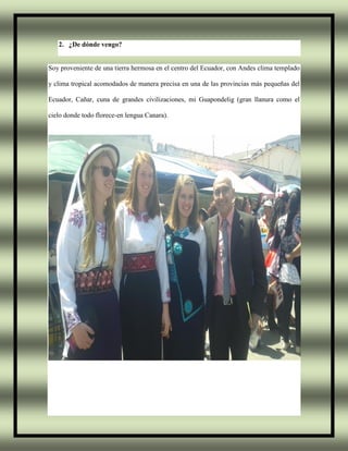 2. ¿De dónde vengo?
Soy proveniente de una tierra hermosa en el centro del Ecuador, con Andes clima templado
y clima tropical acomodados de manera precisa en una de las provincias más pequeñas del
Ecuador, Cañar, cuna de grandes civilizaciones, mi Guapondelig (gran llanura como el
cielo donde todo florece-en lengua Canara).
 