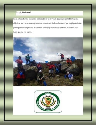 3. ¿A dónde voy?
En la actualidad me encuentro embarcado en un proyecto de estudio en la ESPE y mis
objetivos son claros, deseo graduarme, obtener mi título en la carrera que elegí y desde ese
punto generare un proceso de cambios sociales y económicos en torno al turismo en la
tierra que me vio crecer.
 
