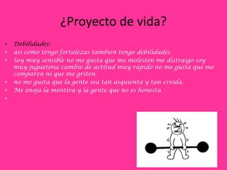 ¿Proyecto de vida?
•   Debilidades:
•   así como tengo fortalezas también tengo debilidades
•   Soy muy sensible no me gusta que me molesten me distraigo soy
    muy juguetona cambio de actitud muy rápido no me gusta que me
    comparen ni que me griten.
•   no me gusta que la gente sea tan asquienta y tan creída.
•   Me enoja la mentira y la gente que no es honesta
•
 
