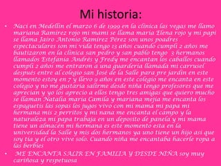 Mi historia:
•   Nací en Medellín el marzo 6 de 1999 en la clínica las vegas me llamo
    mariana Ramírez rojo mi mami se llama maría Elena rojo y mi papi
    se llama Jairo Antonio Ramírez Pérez son unos poadres
    espectaculares son mi vida tengo 13 años cuando cumplí 2 años me
    bautizaron en la clínica san pedro y san pablo tengo 3 hermanos
    llamados Estefanía Andrés y Fredy me encantan los caballos cuando
    cumplí 2 años me entraron a una guardería llamada mi carrusel
    después entre al colegio san José de la Salle para pre jardín en este
    momento estoy en 7 y llevo 9 años en este colegio me encanta en este
    colegio y no me gustaría salirme desde niña tengo profesores que me
    aprecian y yo los aprecio a ellos tengo tres amigas que quiero mucho
    se llaman Natalia maría Camila y mariana mejía me encanta los
    espaguetis las sopas los jugos vivo con mi mama mi papa mi
    hermana mis 2 perritos y mi nana me encanta el campo y la
    naturaleza mi papa trabaja en un deposito de panela y mi mama
    tiene un almacén mi hermana es este momento esta en la
    universidad la Salle y mis dos hermanos ya uno tiene un hijo asi que
    soy tía y el otro vive solo. Cuando niña me encantaba hacerle ropa a
    las berbíes
•    ME ENCANTA SALIR EN FAMILIA Y DESDE NIÑA soy muy
    cariñosa y respetuosa
 