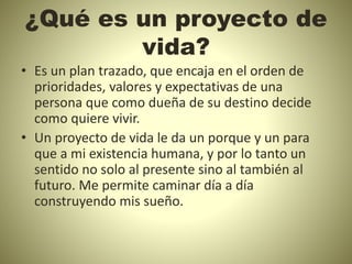 ¿Qué es un proyecto de
vida?
• Es un plan trazado, que encaja en el orden de
prioridades, valores y expectativas de una
persona que como dueña de su destino decide
como quiere vivir.
• Un proyecto de vida le da un porque y un para
que a mi existencia humana, y por lo tanto un
sentido no solo al presente sino al también al
futuro. Me permite caminar día a día
construyendo mis sueño.
 