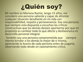 ¿Quién soy?
Mi nombre es Mariana Rumie, tengo 15 años, me
considero una persona valiente y capaz de afrontar
cualquier situación desafiante en mi vida con
responsabilidad, respeto y perseverancia. Soy una persona
que siempre esta dispuesta a escuchas las criticas
constructivas que los demás deseen aportarme por que mi
propósito es cambiar todo lo que afecte y desfavorezca mi
desarrollo personal integral.
También soy una persona comprometida que siempre
intenta brindar a los demás lo mejor de si misma,
apreciando lo bueno de cada persona antes de juzgarla,
observando todo desde un razonamiento critico.
 