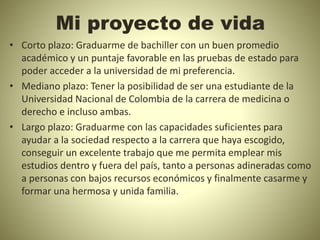 Mi proyecto de vida
• Corto plazo: Graduarme de bachiller con un buen promedio
académico y un puntaje favorable en las pruebas de estado para
poder acceder a la universidad de mi preferencia.
• Mediano plazo: Tener la posibilidad de ser una estudiante de la
Universidad Nacional de Colombia de la carrera de medicina o
derecho e incluso ambas.
• Largo plazo: Graduarme con las capacidades suficientes para
ayudar a la sociedad respecto a la carrera que haya escogido,
conseguir un excelente trabajo que me permita emplear mis
estudios dentro y fuera del país, tanto a personas adineradas como
a personas con bajos recursos económicos y finalmente casarme y
formar una hermosa y unida familia.
 