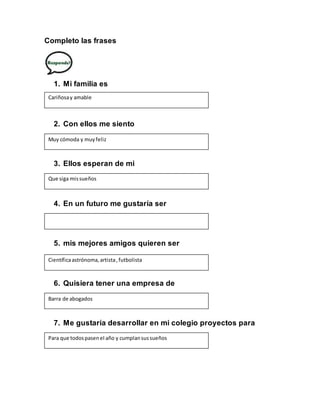 Completo las frases
1. Mi familia es
2. Con ellos me siento
3. Ellos esperan de mi
4. En un futuro me gustaría ser
5. mis mejores amigos quieren ser
6. Quisiera tener una empresa de
7. Me gustaría desarrollar en mi colegio proyectos para
Cariñosay amable
Muy cómoda y muyfeliz
Que siga missueños
Científicaastrónoma, artista,futbolista
Barra de abogados
Para que todospasenel año y cumplansussueños
 