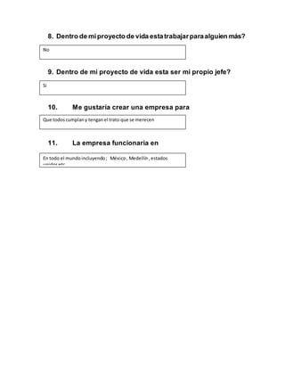 8. Dentro de miproyecto de vida estatrabajarparaalguien más?
9. Dentro de mi proyecto de vida esta ser mi propio jefe?
10. Me gustaría crear una empresa para
11. La empresa funcionaria en
No
Si
Que todoscumplany tenganel trato que se merecen
En todo el mundoincluyendo; México, Medellín,estados
unidosetc
 