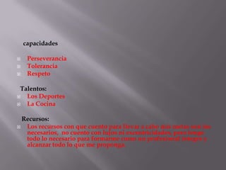 capacidades

    Perseverancia
    Tolerancia
    Respeto

 Talentos:
  Los Deportes
  La Cocina

  Recursos:
  Los recursos con que cuento para llevar a cabo mis metas son los
   necesarios, no cuento con lujos ni excentricidades, pero tengo
   todo lo necesario para formarme como un profesional integro y
   alcanzar todo lo que me proponga.
 