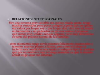  RELACIONES INTERPERSONALES:
Soy una persona muy sociable me conoce mucha gente, tengo
  muchos conocidos pero pocos amigos la gente que me quiere
  me valora por lo que soy y por lo que doy, vivo con mi madre
  mi hermanita y mi padrastro en mi casa somos 4 personas
  que somos muy unidas aunque algunas veces hay diferencias
  es parte del proceso normal de las familias.

    estos momentos tengo novia estamos felizmente enamorados y
      tenemos muchos planes a futuro, pero como el futuro es
      incierto esta condición esta sujeta a cualquier tipo de cambios
      que por un motivo u otro se tenga asumirse ya que el mundo
      actual exige amar con libertad.
 