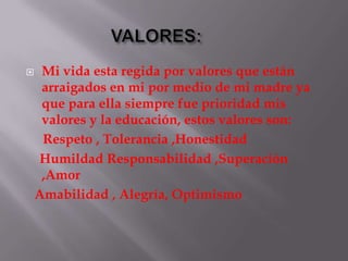     Mi vida esta regida por valores que están
     arraigados en mi por medio de mi madre ya
     que para ella siempre fue prioridad mis
     valores y la educación, estos valores son:
     Respeto , Tolerancia ,Honestidad
    Humildad Responsabilidad ,Superación
     ,Amor
    Amabilidad , Alegría, Optimismo
 