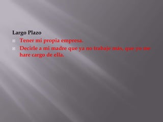 Largo Plazo
 Tener mi propia empresa.

 Decirle a mi madre que ya no trabaje más, que yo me
   hare cargo de ella.
 