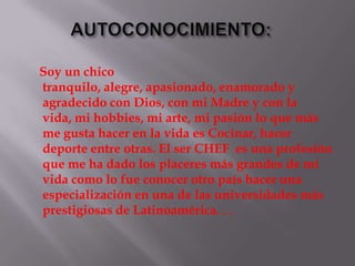 Soy un chico
tranquilo, alegre, apasionado, enamorado y
agradecido con Dios, con mi Madre y con la
vida, mi hobbies, mi arte, mi pasión lo que más
me gusta hacer en la vida es Cocinar, hacer
deporte entre otras. El ser CHEF es una profesión
que me ha dado los placeres más grandes de mi
vida como lo fue conocer otro país hacer una
especialización en una de las universidades más
prestigiosas de Latinoamérica. . .
 