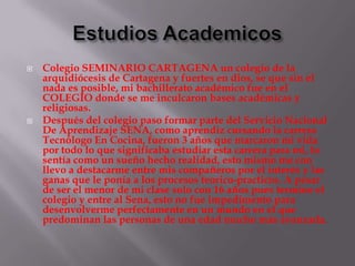    Colegio SEMINARIO CARTAGENA un colegio de la
    arquidiócesis de Cartagena y fuertes en dios, se que sin el
    nada es posible, mi bachillerato académico fue en el
    COLEGIO donde se me inculcaron bases académicas y
    religiosas.
   Después del colegio paso formar parte del Servicio Nacional
    De Aprendizaje SENA, como aprendiz cursando la carrera
    Tecnólogo En Cocina, fueron 3 años que marcaron mi vida
    por todo lo que significaba estudiar esta carrera para mi, lo
    sentía como un sueño hecho realidad, esto mismo me con
    llevo a destacarme entre mis compañeros por el interés y las
    ganas que le ponía a los procesos teorico-practicos. A pesar
    de ser el menor de mi clase solo con 16 años pues termine el
    colegio y entre al Sena, esto no fue impedimento para
    desenvolverme perfectamente en un mundo en el que
    predominan las personas de una edad mucho más avanzada.
 