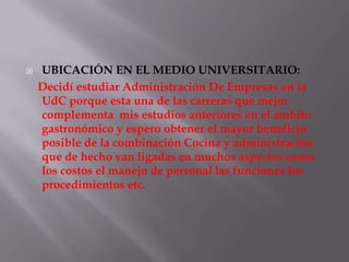    UBICACIÓN EN EL MEDIO UNIVERSITARIO:
    Decidí estudiar Administración De Empresas en la
    UdC porque esta una de las carreras que mejor
    complementa mis estudios anteriores en el ámbito
    gastronómico y espero obtener el mayor beneficio
    posible de la combinación Cocina y administración
    que de hecho van ligadas en muchos aspectos como
    los costos el manejo de personal las funciones los
    procedimientos etc.
 